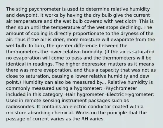 The sting psychrometer is used to determine relative humidity and dewpoint. It works by having the dry bulb give the current air temperature and the wet bulb covered with wet cloth. This is then spun until the temperature of the wet stops declining. The amount of cooling is directly proportionate to the dryness of the air. Thus if the air is drier, more moisture will evaporate from the wet bulb. In turn, the greater difference between the thermometers the lower relative humidity. (If the air is saturated no evaporation will come to pass and the thermometers will be identical in readings. The higher depression matters as it means there was more evaporation, and thus a capacity that was not as close to saturation, causing a lower relative humidity and dew point.) Humidity can also be measured by... Relative humidity is commonly measured using a hygrometer: -Psychrometer included in this category -Hair hygrometer -Electric Hygrometer: Used in remote sensing instrument packages such as radiosondes. It contains an electric conductor coated with a moisture absorbing chemical. Works on the principle that the passage of current varies as the RH varies.