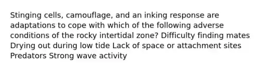 Stinging cells, camouflage, and an inking response are adaptations to cope with which of the following adverse conditions of the rocky intertidal zone? Difficulty finding mates Drying out during low tide Lack of space or attachment sites Predators Strong wave activity