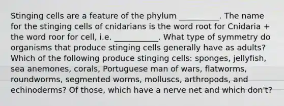 Stinging cells are a feature of the phylum __________. The name for the stinging cells of cnidarians is the word root for Cnidaria + the word roor for cell, i.e. ___________. What type of symmetry do organisms that produce stinging cells generally have as adults? Which of the following produce stinging cells: sponges, jellyfish, sea anemones, corals, Portuguese man of wars, flatworms, roundworms, segmented worms, molluscs, arthropods, and echinoderms? Of those, which have a nerve net and which don't?