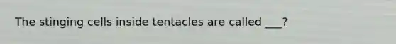 The stinging cells inside tentacles are called ___?