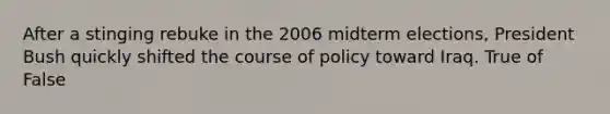 After a stinging rebuke in the 2006 midterm elections, President Bush quickly shifted the course of policy toward Iraq. True of False