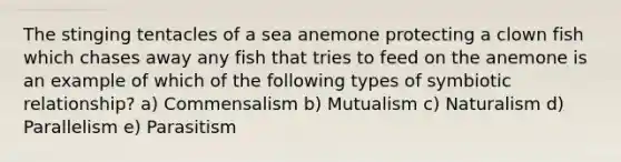 The stinging tentacles of a sea anemone protecting a clown fish which chases away any fish that tries to feed on the anemone is an example of which of the following types of symbiotic relationship? a) Commensalism b) Mutualism c) Naturalism d) Parallelism e) Parasitism