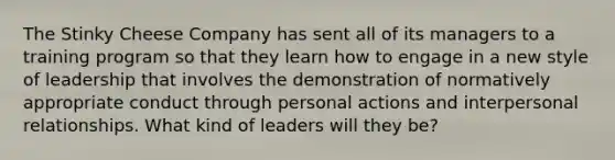 The Stinky Cheese Company has sent all of its managers to a training program so that they learn how to engage in a new style of leadership that involves the demonstration of normatively appropriate conduct through personal actions and interpersonal relationships. What kind of leaders will they be?