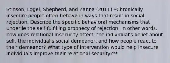 Stinson, Logel, Shepherd, and Zanna (2011) •Chronically insecure people often behave in ways that result in social rejection. Describe the specific behavioral mechanisms that underlie the self-fulfilling prophecy of rejection. In other words, how does relational insecurity affect: the individual's belief about self, the individual's social demeanor, and how people react to their demeanor? What type of intervention would help insecure individuals improve their relational security?**