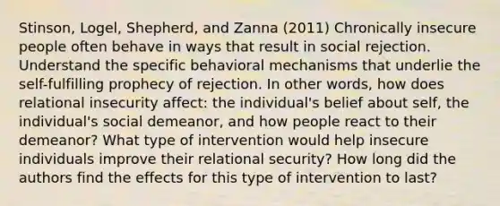 Stinson, Logel, Shepherd, and Zanna (2011) Chronically insecure people often behave in ways that result in social rejection. Understand the specific behavioral mechanisms that underlie the self-fulfilling prophecy of rejection. In other words, how does relational insecurity affect: the individual's belief about self, the individual's social demeanor, and how people react to their demeanor? What type of intervention would help insecure individuals improve their relational security? How long did the authors find the effects for this type of intervention to last?