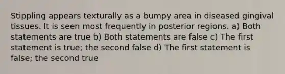 Stippling appears texturally as a bumpy area in diseased gingival tissues. It is seen most frequently in posterior regions. a) Both statements are true b) Both statements are false c) The first statement is true; the second false d) The first statement is false; the second true