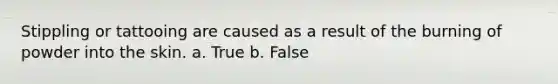 Stippling or tattooing are caused as a result of the burning of powder into the skin. a. True b. False