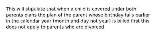 This will stipulate that when a child is covered under both parents plans the plan of the parent whose birthday falls earlier in the calendar year (month and day not year) is billed first this does not apply to parents who are divorced