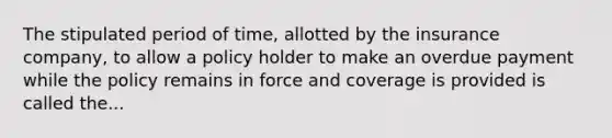 The stipulated period of time, allotted by the insurance company, to allow a policy holder to make an overdue payment while the policy remains in force and coverage is provided is called the...