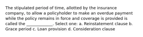 The stipulated period of time, allotted by the insurance company, to allow a policyholder to make an overdue payment while the policy remains in force and coverage is provided is called the _____________. Select one: a. Reinstatement clause b. Grace period c. Loan provision d. Consideration clause