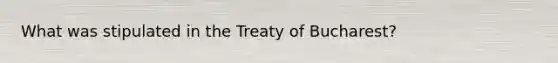 What was stipulated in the Treaty of Bucharest?