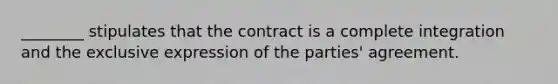 ________ stipulates that the contract is a complete integration and the exclusive expression of the parties' agreement.