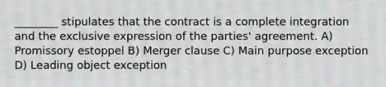 ________ stipulates that the contract is a complete integration and the exclusive expression of the parties' agreement. A) Promissory estoppel B) Merger clause C) Main purpose exception D) Leading object exception