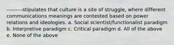 ---------stipulates that culture is a site of struggle, where different communications meanings are contested based on power relations and ideologies. a. Social scientist/functionalist paradigm b. Interpretive paradigm c. Critical paradigm d. All of the above e. None of the above