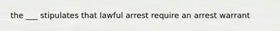 the ___ stipulates that lawful arrest require an arrest warrant