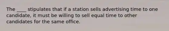 The ____ stipulates that if a station sells advertising time to one candidate, it must be willing to sell equal time to other candidates for the same office.