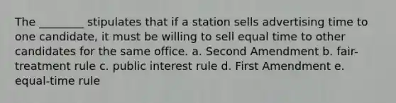 The ________ stipulates that if a station sells advertising time to one candidate, it must be willing to sell equal time to other candidates for the same office. a. Second Amendment b. fair-treatment rule c. public interest rule d. First Amendment e. equal-time rule