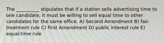 The __________ stipulates that if a station sells advertising time to one candidate, it must be willing to sell equal time to other candidates for the same office. A) Second Amendment B) fair-treatment rule C) First Amendment D) public interest rule E) equal-time rule