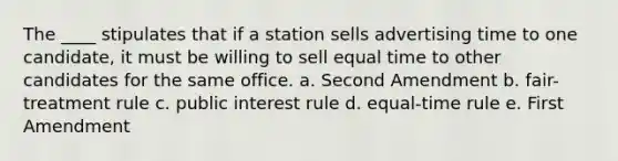 The ____ stipulates that if a station sells advertising time to one candidate, it must be willing to sell equal time to other candidates for the same office. a. Second Amendment b. fair-treatment rule c. public interest rule d. equal-time rule e. First Amendment