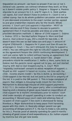 Stipulation on amount - we have no answer if we can or not 1. General rule: parents can contract whatever they want, as long as it doesn't violate public policy 2. Stogner v. Stogner a. Parents stipulate to an amount for C.S. and TC signs it. b. Held: parties can agree, but court doesn't have to enforce it i. Court is not a rubber stamp: has to do whole guideline calculation and deviate in pre-discussed procedure to the exact number parties agreed to and give oral/written reasons why for the record. Whole process. ii. Court can't just approve a stipulation - MUST do whole calculus and if they choose to deviate to parent's agreement then it must be possible and done so under the provided deviation methods. ii. Waiver of Child support 1. Dubroc v. Dubroc (372) a. Decided before Stogner b. Mom and Dad divorce. Dad ordered to pay 250 a month for two kids. c. M doesn't want the son so dad takes son and pays ½ amount of original 250/month. i. Happens for 4 years and then M sues for arrearages d. Court: i. You can't relinquish the duty to support a child ii. You can relinquish the right to COLLECT support, as long as the agreement fosters the child's continuing development. 1. cant just waive right to collect without having an agreement that fosters childs development. e. Caroll doesn't like - proper procedure should be modification 2. Heflin a. Here, same facts as Dubroc but the parents never agreed not to pay, son just started staying with dad so dad stopped paying. b. Court: Mom "impliedly contracted" consent to waive reception of support. c. Stupid as shit: support is based on income, not time with the child - income shares model i. So this is dumb. g. Accounting i. Child support is for the kid, but not paid to the kid or property of the kid. It is paid to the DM parent. 1. This is huge complaint of payors: fear obligee is misusing funds meant for the child ii. Mechanism to discourage misuse of child support payments: 9:312 71 1. On motion of the payor party, after a contradictory hearing and a showing of good cause based on expenditure of child support for 6 months immediately prior to motion: court shall order receipts of support spending in order to conduct an accounting 2. Movant pays court costs and attorney fees of recipient of child support if the claim is dismissed for being frivolous a. Major disincentive to keep payor from harassing payee with this claim. iii. Basically obligor parent can get accounting of obligee parent if: 1. He has to make a rule asking for this 2. Provide proof of sketchy spending for past 6 months - showing of good cause of and expenditures a. Ex: tuition unpaid by momma but she got new boobs