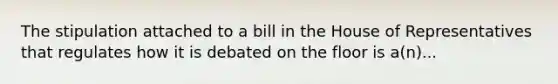 The stipulation attached to a bill in the House of Representatives that regulates how it is debated on the floor is a(n)...