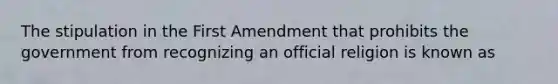 The stipulation in the First Amendment that prohibits the government from recognizing an official religion is known as