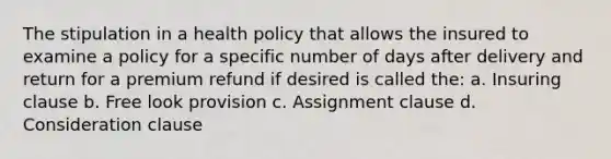 The stipulation in a health policy that allows the insured to examine a policy for a specific number of days after delivery and return for a premium refund if desired is called the: a. Insuring clause b. Free look provision c. Assignment clause d. Consideration clause