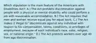 Which stipulation is the main feature of the Americans with Disabilities Act?: A.) The Act prohibits discrimination against people with a physical or mental disability who could perform a job with reasonable accommodation. B.) The Act requires that men and women receive equal pay for equal work. C.) The Act makes it illegal to "discriminate against any individual with respect to his compensation, terms, conditions, or privileges of employment, because of such individual's race, color, religion, sex, or national origin." D.) The Act protects workers over age 40 from age discrimination.