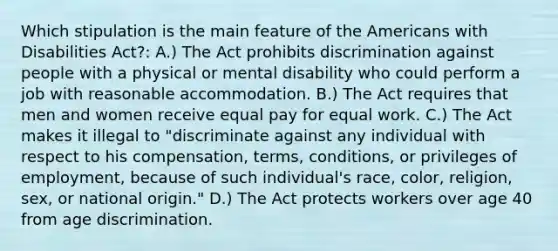 Which stipulation is the main feature of the Americans with Disabilities Act?: A.) The Act prohibits discrimination against people with a physical or mental disability who could perform a job with reasonable accommodation. B.) The Act requires that men and women receive equal pay for equal work. C.) The Act makes it illegal to "discriminate against any individual with respect to his compensation, terms, conditions, or privileges of employment, because of such individual's race, color, religion, sex, or national origin." D.) The Act protects workers over age 40 from age discrimination.