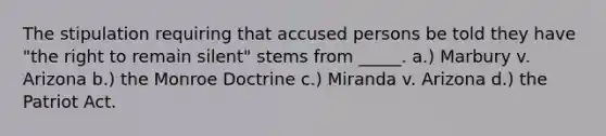 The stipulation requiring that accused persons be told they have "the right to remain silent" stems from _____. a.) Marbury v. Arizona b.) the Monroe Doctrine c.) Miranda v. Arizona d.) the Patriot Act.