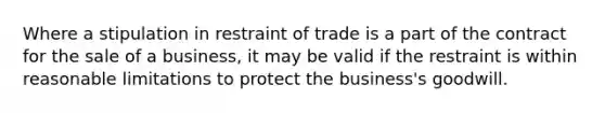 Where a stipulation in restraint of trade is a part of the contract for the sale of a business, it may be valid if the restraint is within reasonable limitations to protect the business's goodwill.