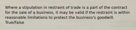 Where a stipulation in restraint of trade is a part of the contract for the sale of a business, it may be valid if the restraint is within reasonable limitations to protect the business's goodwill. True/False