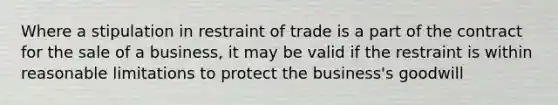 Where a stipulation in restraint of trade is a part of the contract for the sale of a business, it may be valid if the restraint is within reasonable limitations to protect the business's goodwill