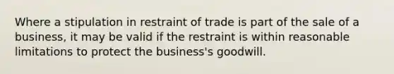 Where a stipulation in restraint of trade is part of the sale of a business, it may be valid if the restraint is within reasonable limitations to protect the business's goodwill.