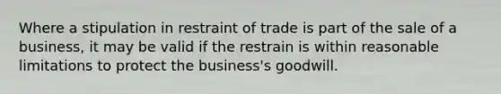 Where a stipulation in restraint of trade is part of the sale of a business, it may be valid if the restrain is within reasonable limitations to protect the business's goodwill.