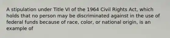 A stipulation under Title VI of the 1964 Civil Rights Act, which holds that no person may be discriminated against in the use of federal funds because of race, color, or national origin, is an example of