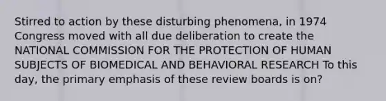 Stirred to action by these disturbing phenomena, in 1974 Congress moved with all due deliberation to create the NATIONAL COMMISSION FOR THE PROTECTION OF HUMAN SUBJECTS OF BIOMEDICAL AND BEHAVIORAL RESEARCH To this day, the primary emphasis of these review boards is on?