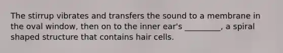 The stirrup vibrates and transfers the sound to a membrane in the oval window, then on to the inner ear's _________, a spiral shaped structure that contains hair cells.