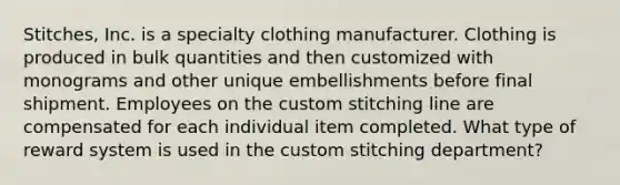 Stitches, Inc. is a specialty clothing manufacturer. Clothing is produced in bulk quantities and then customized with monograms and other unique embellishments before final shipment. Employees on the custom stitching line are compensated for each individual item completed. What type of reward system is used in the custom stitching department?