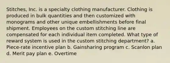 Stitches, Inc. is a specialty clothing manufacturer. Clothing is produced in bulk quantities and then customized with monograms and other unique embellishments before final shipment. Employees on the custom stitching line are compensated for each individual item completed. What type of reward system is used in the custom stitching department? a. Piece-rate incentive plan b. Gainsharing program c. Scanlon plan d. Merit pay plan e. Overtime