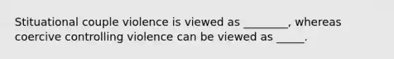 Stituational couple violence is viewed as ________, whereas coercive controlling violence can be viewed as _____.