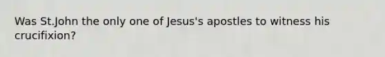 Was St.John the only one of Jesus's apostles to witness his crucifixion?