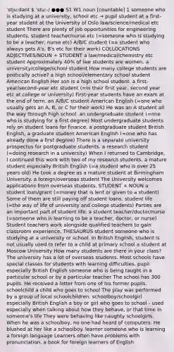 ˈstjuːdənt  ˈstuː-/ ●●● S1 W1 noun [countable] 1 someone who is studying at a university, school etc → pupil student at a first-year student at the University of Oslo law/science/medical etc student There are plenty of job opportunities for engineering students. student teacher/nurse etc (=someone who is studying to be a teacher, nurse etc) A/B/C student (=a student who always gets A's, B's etc for their work) COLLOCATIONS ADJECTIVES/NOUN + STUDENT a law/medical/chemistry etc student Approximately 40% of law students are women. a university/college/school student How many college students are politically active? a high school/elementary school student American English Her son is a high school student. a first-year/second-year etc student (=in their first year, second year etc at college or university) First-year students have an exam at the end of term. an A/B/C student American English (=one who usually gets an A, B, or C for their work) He was an A student all the way through high school. an undergraduate student (=one who is studying for a first degree) Most undergraduate students rely on student loans for finance. a postgraduate student British English, a graduate student American English (=one who has already done a first degree) There is a separate university prospectus for postgraduate students. a research student (=doing research in a university) When I returned to Cambridge, I continued this work with two of my research students. a mature student especially British English (=a student who is over 25 years old) He took a degree as a mature student at Birmingham University. a foreign/overseas student The University welcomes applications from overseas students. STUDENT + NOUN a student loan/grant (=money that is lent or given to a student) Some of them are still paying off student loans. student life (=the way of life of university and college students) Parties are an important part of student life. a student teacher/doctor/nurse (=someone who is learning to be a teacher, doctor, or nurse) Student teachers work alongside qualified teachers to gain classroom experience. THESAURUS student someone who is studying at a university or school. In British English, student is not usually used to refer to a child at primary school a student at Moscow University How many students are there in your class? The university has a lot of overseas students. Most schools have special classes for students with learning difficulties. pupil especially British English someone who is being taught in a particular school or by a particular teacher The school has 300 pupils. He received a letter from one of his former pupils. schoolchild a child who goes to school The play was performed by a group of local schoolchildren. schoolboy/schoolgirl especially British English a boy or girl who goes to school - used especially when talking about how they behave, or that time in someone's life They were behaving like naughty schoolgirls. When he was a schoolboy, no one had heard of computers. He blushed at her like a schoolboy. learner someone who is learning a foreign language Learners often have problems with pronunciation. a book for foreign learners of English