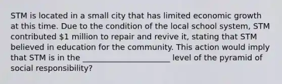 STM is located in a small city that has limited economic growth at this time. Due to the condition of the local school system, STM contributed 1 million to repair and revive it, stating that STM believed in education for the community. This action would imply that STM is in the ______________________ level of the pyramid of social responsibility?