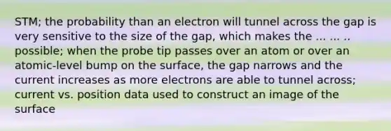 STM; the probability than an electron will tunnel across the gap is very sensitive to the size of the gap, which makes the ... ... .. possible; when the probe tip passes over an atom or over an atomic-level bump on the surface, the gap narrows and the current increases as more electrons are able to tunnel across; current vs. position data used to construct an image of the surface