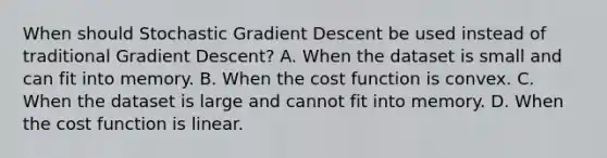 When should Stochastic Gradient Descent be used instead of traditional Gradient Descent? A. When the dataset is small and can fit into memory. B. When the cost function is convex. C. When the dataset is large and cannot fit into memory. D. When the cost function is linear.