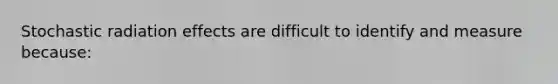 Stochastic radiation effects are difficult to identify and measure because: