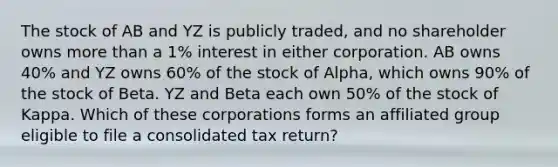 The stock of AB and YZ is publicly traded, and no shareholder owns more than a 1% interest in either corporation. AB owns 40% and YZ owns 60% of the stock of Alpha, which owns 90% of the stock of Beta. YZ and Beta each own 50% of the stock of Kappa. Which of these corporations forms an affiliated group eligible to file a consolidated tax return?