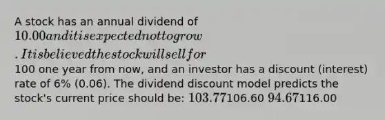 A stock has an annual dividend of 10.00 and it is expected not to grow. It is believed the stock will sell for100 one year from now, and an investor has a discount (interest) rate of 6% (0.06). The dividend discount model predicts the stock's current price should be: 103.77106.60 94.67116.00