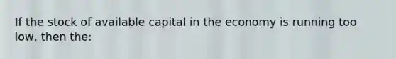 If the stock of available capital in the economy is running too low, then the: